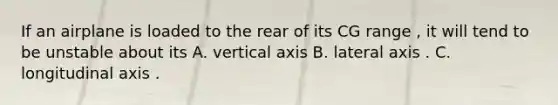 If an airplane is loaded to the rear of its CG range , it will tend to be unstable about its A. vertical axis B. lateral axis . C. longitudinal axis .