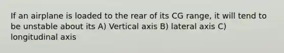 If an airplane is loaded to the rear of its CG range, it will tend to be unstable about its A) Vertical axis B) lateral axis C) longitudinal axis