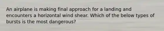 An airplane is making final approach for a landing and encounters a horizontal wind shear. Which of the below types of bursts is the most dangerous?