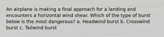 An airplane is making a final approach for a landing and encounters a horizontal wind shear. Which of the type of burst below is the most dangerous? a. Headwind burst b. Crosswind burst c. Tailwind burst