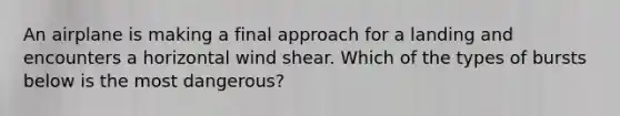 An airplane is making a final approach for a landing and encounters a horizontal wind shear. Which of the types of bursts below is the most dangerous?