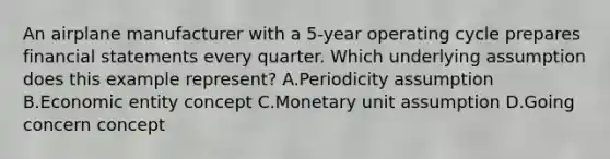 An airplane manufacturer with a 5-year operating cycle prepares <a href='https://www.questionai.com/knowledge/kFBJaQCz4b-financial-statements' class='anchor-knowledge'>financial statements</a> every quarter. Which underlying assumption does this example represent? A.Periodicity assumption B.Economic entity concept C.Monetary unit assumption D.Going concern concept