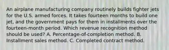 An airplane manufacturing company routinely builds fighter jets for the U.S. armed forces. It takes fourteen months to build one jet, and the government pays for them in installments over the fourteen-month period. Which revenue recognition method should be used? A. Percentage-of-completion method. B. Installment sales method. C. Completed contract method.