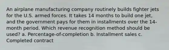 An airplane manufacturing company routinely builds fighter jets for the U.S. armed forces. It takes 14 months to build one jet, and the government pays for them in installments over the 14-month period. Which revenue recognition method should be used? a. Percentage-of-completion b. Installment sales c. Completed contract
