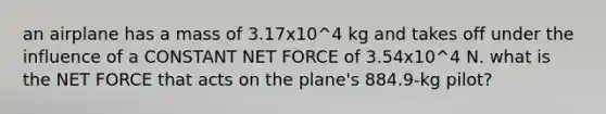 an airplane has a mass of 3.17x10^4 kg and takes off under the influence of a CONSTANT NET FORCE of 3.54x10^4 N. what is the NET FORCE that acts on the plane's 884.9-kg pilot?