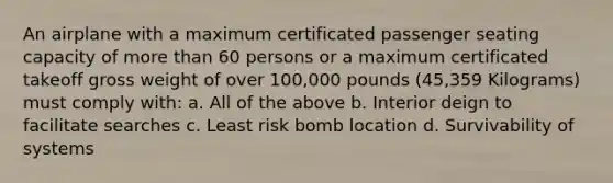 An airplane with a maximum certificated passenger seating capacity of more than 60 persons or a maximum certificated takeoff gross weight of over 100,000 pounds (45,359 Kilograms) must comply with: a. All of the above b. Interior deign to facilitate searches c. Least risk bomb location d. Survivability of systems