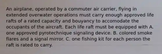 An airplane, operated by a commuter air carrier, flying in extended overwater operations must carry enough approved life rafts of a rated capacity and bouyancy to accomodate the occupants of the aircraft. Each life raft must be equipped with A. one approved pyrotechnique signaling device. B. colored smoke flares and a signal mirror. C. one fishing kit for each person the raft is rated to carry.