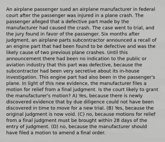 An airplane passenger sued an airplane manufacturer in federal court after the passenger was injured in a plane crash. The passenger alleged that a defective part made by the manufacturer had caused the crash. The case went to trial, and the jury found in favor of the passenger. Six months after judgment, an airplane parts subcontractor announced a recall of an engine part that had been found to be defective and was the likely cause of two previous plane crashes. Until this announcement there had been no indication to the public or aviation industry that this part was defective, because the subcontractor had been very secretive about its in-house investigation. This engine part had also been in the passenger's plane. In light of this new evidence, the manufacturer files a motion for relief from a final judgment. Is the court likely to grant the manufacturer's motion? A) Yes, because there is newly discovered evidence that by due diligence could not have been discovered in time to move for a new trial. (B) Yes, because the original judgment is now void. (C) no, because motions for relief from a final judgment must be brought within 28 days of the entry of judgment. (D) no, because the manufacturer should have filed a motion to amend a final order.