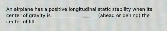 An airplane has a positive longitudinal static stability when its center of gravity is ___________________ (ahead or behind) the center of lift.