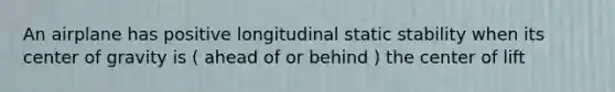 An airplane has positive longitudinal static stability when its center of gravity is ( ahead of or behind ) the center of lift