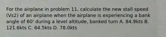 For the airplane in problem 11, calculate the new stall speed (Vs2) of an airplane when the airplane is experiencing a bank angle of 60' during a level altitude, banked turn A. 84.9kts B. 121.6kts C. 64.5kts D. 78.0kts