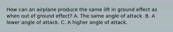 How can an airplane produce the same lift in ground effect as when out of ground effect? A. The same angle of attack. B. A lower angle of attack. C. A higher angle of attack.