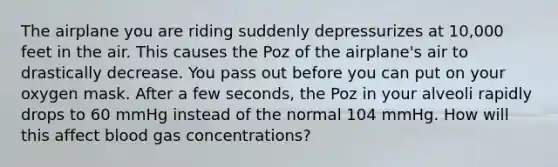 The airplane you are riding suddenly depressurizes at 10,000 feet in the air. This causes the Poz of the airplane's air to drastically decrease. You pass out before you can put on your oxygen mask. After a few seconds, the Poz in your alveoli rapidly drops to 60 mmHg instead of the normal 104 mmHg. How will this affect blood gas concentrations?