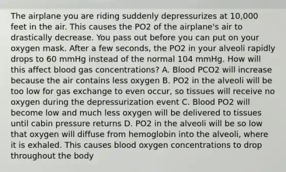 The airplane you are riding suddenly depressurizes at 10,000 feet in the air. This causes the PO2 of the airplane's air to drastically decrease. You pass out before you can put on your oxygen mask. After a few seconds, the PO2 in your alveoli rapidly drops to 60 mmHg instead of the normal 104 mmHg. How will this affect blood gas concentrations? A. Blood PCO2 will increase because the air contains less oxygen B. PO2 in the alveoli will be too low for gas exchange to even occur, so tissues will receive no oxygen during the depressurization event C. Blood PO2 will become low and much less oxygen will be delivered to tissues until cabin pressure returns D. PO2 in the alveoli will be so low that oxygen will diffuse from hemoglobin into the alveoli, where it is exhaled. This causes blood oxygen concentrations to drop throughout the body