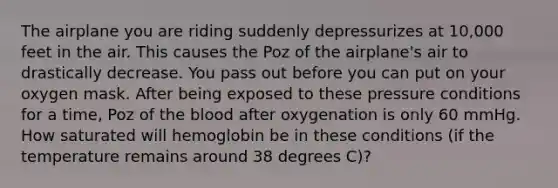 The airplane you are riding suddenly depressurizes at 10,000 feet in the air. This causes the Poz of the airplane's air to drastically decrease. You pass out before you can put on your oxygen mask. After being exposed to these pressure conditions for a time, Poz of the blood after oxygenation is only 60 mmHg. How saturated will hemoglobin be in these conditions (if the temperature remains around 38 degrees C)?