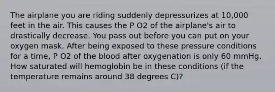 The airplane you are riding suddenly depressurizes at 10,000 feet in the air. This causes the P O2 of the airplane's air to drastically decrease. You pass out before you can put on your oxygen mask. After being exposed to these pressure conditions for a time, P O2 of the blood after oxygenation is only 60 mmHg. How saturated will hemoglobin be in these conditions (if the temperature remains around 38 degrees C)?