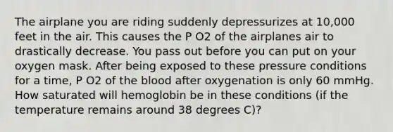 The airplane you are riding suddenly depressurizes at 10,000 feet in the air. This causes the P O2 of the airplanes air to drastically decrease. You pass out before you can put on your oxygen mask. After being exposed to these pressure conditions for a time, P O2 of the blood after oxygenation is only 60 mmHg. How saturated will hemoglobin be in these conditions (if the temperature remains around 38 degrees C)?