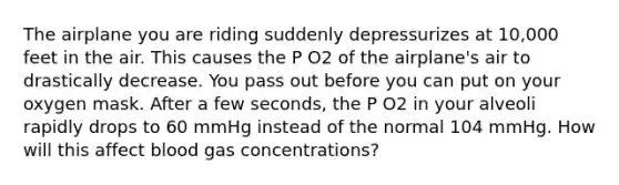 The airplane you are riding suddenly depressurizes at 10,000 feet in the air. This causes the P O2 of the airplane's air to drastically decrease. You pass out before you can put on your oxygen mask. After a few seconds, the P O2 in your alveoli rapidly drops to 60 mmHg instead of the normal 104 mmHg. How will this affect blood gas concentrations?