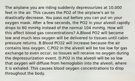 The airplane you are riding suddenly depressurizes at 10,000 feet in the air. This causes the PO2 of the airplane's air to drastically decrease. You pass out before you can put on your oxygen mask. After a few seconds, the PO2 in your alveoli rapidly drops to 60 mmHg instead of the normal 104 mmHg. How will this affect blood gas concentrations? A.Blood PO2 will become low and much less oxygen will be delivered to tissues until cabin pressure returns. B.Blood PCO2 will increase because the air contains less oxygen. C.PO2 in the alveoli will be too low for gas exchange to even occur, so tissues will receive no oxygen during the depressurization event. D.PO2 in the alveoli will be so low that oxygen will diffuse from hemoglobin into the alveoli, where it is exhaled. This causes blood oxygen concentrations to drop throughout the body.