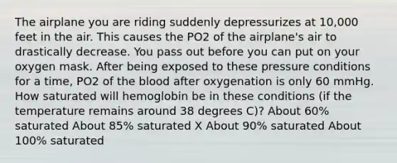 The airplane you are riding suddenly depressurizes at 10,000 feet in the air. This causes the PO2 of the airplane's air to drastically decrease. You pass out before you can put on your oxygen mask. After being exposed to these pressure conditions for a time, PO2 of the blood after oxygenation is only 60 mmHg. How saturated will hemoglobin be in these conditions (if the temperature remains around 38 degrees C)? About 60% saturated About 85% saturated X About 90% saturated About 100% saturated