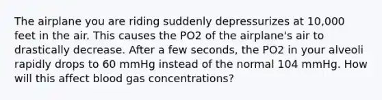 The airplane you are riding suddenly depressurizes at 10,000 feet in the air. This causes the PO2 of the airplane's air to drastically decrease. After a few seconds, the PO2 in your alveoli rapidly drops to 60 mmHg instead of the normal 104 mmHg. How will this affect blood gas concentrations?