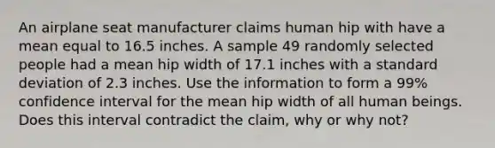 An airplane seat manufacturer claims human hip with have a mean equal to 16.5 inches. A sample 49 randomly selected people had a mean hip width of 17.1 inches with a <a href='https://www.questionai.com/knowledge/kqGUr1Cldy-standard-deviation' class='anchor-knowledge'>standard deviation</a> of 2.3 inches. Use the information to form a 99% confidence interval for the mean hip width of all human beings. Does this interval contradict the claim, why or why not?