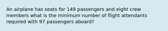 An airplane has seats for 149 passengers and eight crew members what is the minimum number of flight attendants required with 97 passengers aboard?