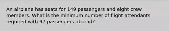 An airplane has seats for 149 passengers and eight crew members. What is the minimum number of flight attendants required with 97 passengers aborad?