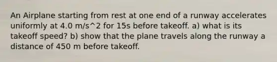 An Airplane starting from rest at one end of a runway accelerates uniformly at 4.0 m/s^2 for 15s before takeoff. a) what is its takeoff speed? b) show that the plane travels along the runway a distance of 450 m before takeoff.