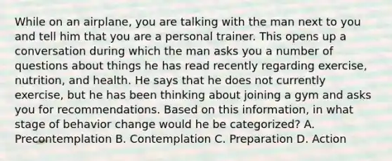 While on an airplane, you are talking with the man next to you and tell him that you are a personal trainer. This opens up a conversation during which the man asks you a number of questions about things he has read recently regarding exercise, nutrition, and health. He says that he does not currently exercise, but he has been thinking about joining a gym and asks you for recommendations. Based on this information, in what stage of behavior change would he be categorized? A. Precontemplation B. Contemplation C. Preparation D. Action