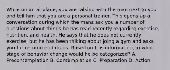 While on an airplane, you are talking with the man next to you and tell him that you are a personal trainer. This opens up a conversation during which the mans ask you a number of questions about things he has read recently regarding exercise, nutrition, and health. He says that he does not currently exercise, but he has been thiking about joing a gym and asks you for recommendations. Based on this information, in what stage of behavior change would he be categorized? A. Precontemplation B. Contemplation C. Preparation D. Action