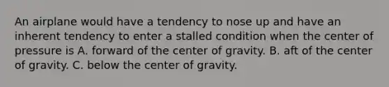 An airplane would have a tendency to nose up and have an inherent tendency to enter a stalled condition when the center of pressure is A. forward of the center of gravity. B. aft of the center of gravity. C. below the center of gravity.