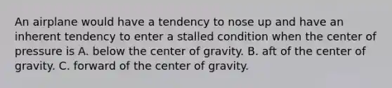 An airplane would have a tendency to nose up and have an inherent tendency to enter a stalled condition when the center of pressure is A. below the center of gravity. B. aft of the center of gravity. C. forward of the center of gravity.