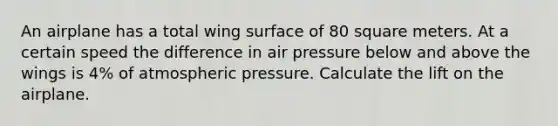 An airplane has a total wing surface of 80 square meters. At a certain speed the difference in air pressure below and above the wings is 4% of atmospheric pressure. Calculate the lift on the airplane.