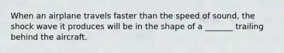 When an airplane travels faster than the speed of sound, the shock wave it produces will be in the shape of a _______ trailing behind the aircraft.