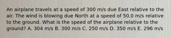 An airplane travels at a speed of 300 m/s due East relative to the air. The wind is blowing due North at a speed of 50.0 m/s relative to the ground. What is the speed of the airplane relative to the ground? A. 304 m/s B. 300 m/s C. 250 m/s D. 350 m/s E. 296 m/s