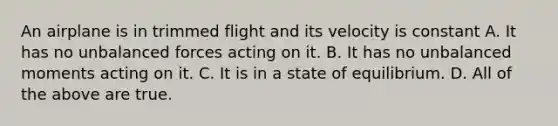 An airplane is in trimmed flight and its velocity is constant A. It has no unbalanced forces acting on it. B. It has no unbalanced moments acting on it. C. It is in a state of equilibrium. D. All of the above are true.