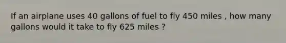 If an airplane uses 40 gallons of fuel to fly 450 miles , how many gallons would it take to fly 625 miles ?