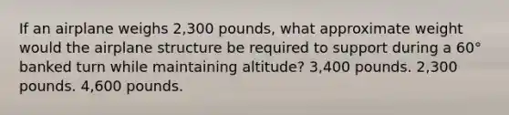 If an airplane weighs 2,300 pounds, what approximate weight would the airplane structure be required to support during a 60° banked turn while maintaining altitude? 3,400 pounds. 2,300 pounds. 4,600 pounds.