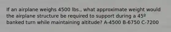 If an airplane weighs 4500 lbs., what approximate weight would the airplane structure be required to support during a 45º banked turn while maintaining altitude? A-4500 B-6750 C-7200