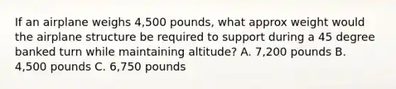 If an airplane weighs 4,500 pounds, what approx weight would the airplane structure be required to support during a 45 degree banked turn while maintaining altitude? A. 7,200 pounds B. 4,500 pounds C. 6,750 pounds