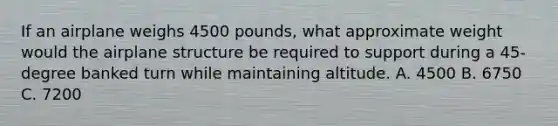 If an airplane weighs 4500 pounds, what approximate weight would the airplane structure be required to support during a 45-degree banked turn while maintaining altitude. A. 4500 B. 6750 C. 7200