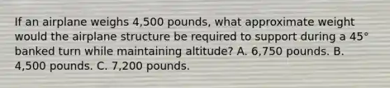 If an airplane weighs 4,500 pounds, what approximate weight would the airplane structure be required to support during a 45° banked turn while maintaining altitude? A. 6,750 pounds. B. 4,500 pounds. C. 7,200 pounds.