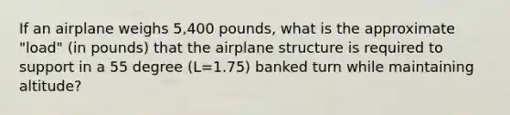 If an airplane weighs 5,400 pounds, what is the approximate "load" (in pounds) that the airplane structure is required to support in a 55 degree (L=1.75) banked turn while maintaining altitude?