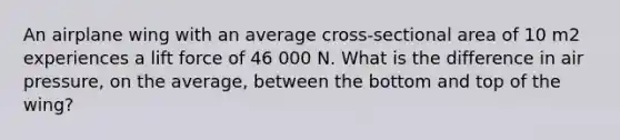 An airplane wing with an average cross-sectional area of 10 m2 experiences a lift force of 46 000 N. What is the difference in air pressure, on the average, between the bottom and top of the wing?