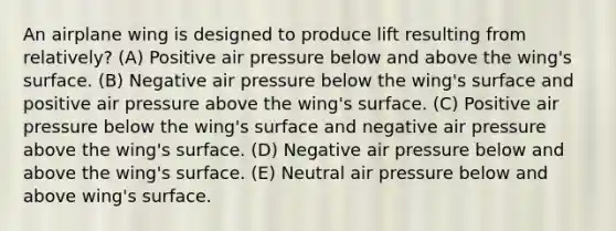 An airplane wing is designed to produce lift resulting from relatively? (A) Positive air pressure below and above the wing's surface. (B) Negative air pressure below the wing's surface and positive air pressure above the wing's surface. (C) Positive air pressure below the wing's surface and negative air pressure above the wing's surface. (D) Negative air pressure below and above the wing's surface. (E) Neutral air pressure below and above wing's surface.