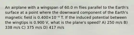 An airplane with a wingspan of 60.0 m flies parallel to the Earth's surface at a point where the downward component of the Earth's magnetic field is 0.400×10⁻⁴ T. If the induced potential between the wingtips is 0.900 V, what is the plane's speed? A) 250 m/s B) 338 m/s C) 375 m/s D) 417 m/s