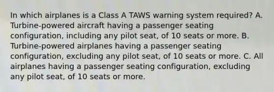 In which airplanes is a Class A TAWS warning system required? A. Turbine-powered aircraft having a passenger seating configuration, including any pilot seat, of 10 seats or more. B. Turbine-powered airplanes having a passenger seating configuration, excluding any pilot seat, of 10 seats or more. C. All airplanes having a passenger seating configuration, excluding any pilot seat, of 10 seats or more.