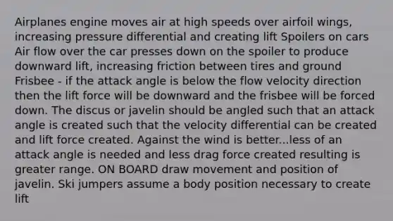 Airplanes engine moves air at high speeds over airfoil wings, increasing pressure differential and creating lift Spoilers on cars Air flow over the car presses down on the spoiler to produce downward lift, increasing friction between tires and ground Frisbee - if the attack angle is below the flow velocity direction then the lift force will be downward and the frisbee will be forced down. The discus or javelin should be angled such that an attack angle is created such that the velocity differential can be created and lift force created. Against the wind is better...less of an attack angle is needed and less drag force created resulting is greater range. ON BOARD draw movement and position of javelin. Ski jumpers assume a body position necessary to create lift