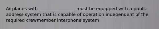 Airplanes with ________________ must be equipped with a public address system that is capable of operation independent of the required crewmember interphone system